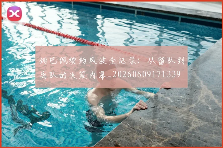 姆巴佩续约风波全记录：从留队到离队的决策内幕_20260609171339