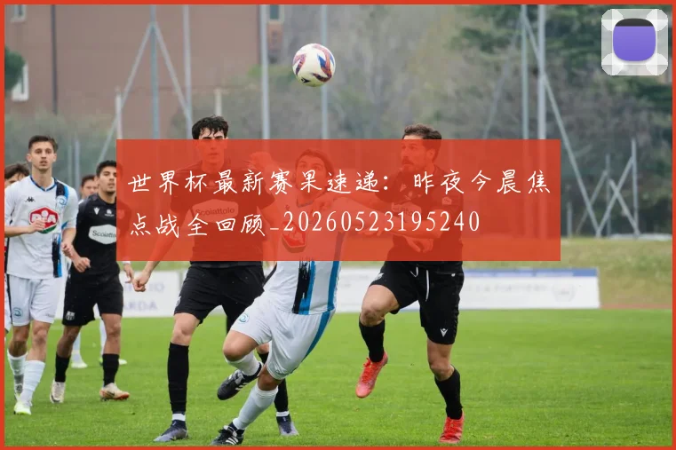 世界杯最新赛果速递：昨夜今晨焦点战全回顾_20260523195240